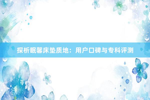 探析眠馨床垫质地：用户口碑与专科评测
