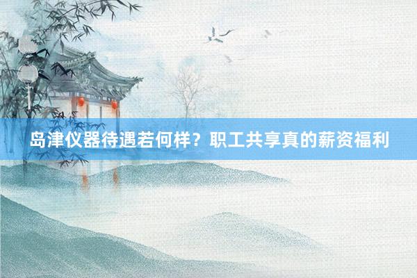 岛津仪器待遇若何样？职工共享真的薪资福利