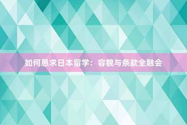 如何恳求日本留学：容貌与条款全融会